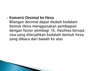  Konversi Desimal ke Hexa
Bilangan decimal dapat diubah kedalam
bentuk Hexa menggunakan pembagian
dengan factor pembagi 16. Hasilnya berupa
sisa yang diterjahkan kedalam bentuk hexa
yang dibaca dari bawah ke atas
 