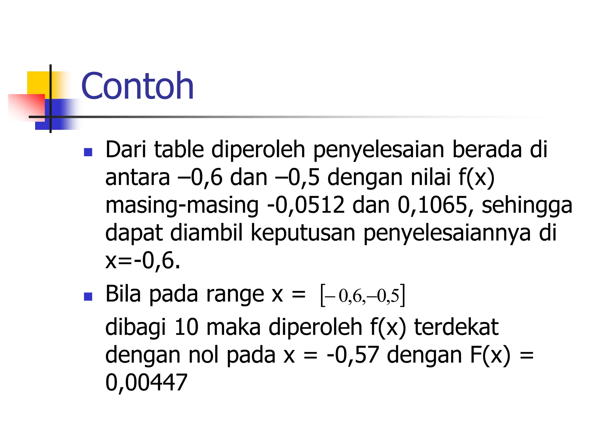 Contoh
 Dari table diperoleh penyelesaian berada di
antara –0,6 dan –0,5 dengan nilai f(x)
masing-masing -0,0512 dan 0,1065, sehingga
dapat diambil keputusan penyelesaiannya di
x=-0,6.
 Bila pada range x =
dibagi 10 maka diperoleh f(x) terdekat
dengan nol pada x = -0,57 dengan F(x) =
0,00447
 
5
,
0
,
6
,
0 

 