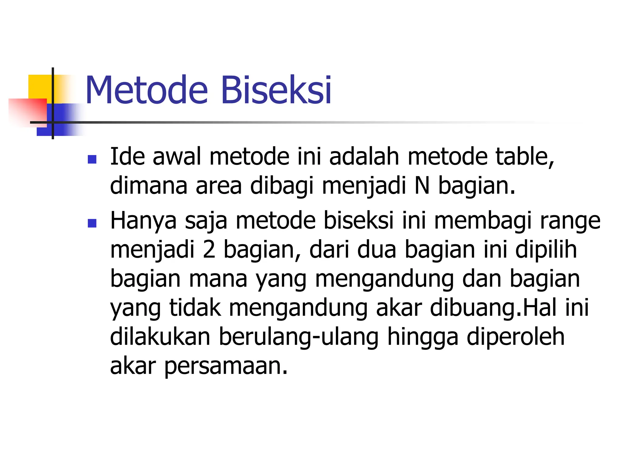 Metode Biseksi
 Ide awal metode ini adalah metode table,
dimana area dibagi menjadi N bagian.
 Hanya saja metode biseksi ini membagi range
menjadi 2 bagian, dari dua bagian ini dipilih
bagian mana yang mengandung dan bagian
yang tidak mengandung akar dibuang.Hal ini
dilakukan berulang-ulang hingga diperoleh
akar persamaan.
 