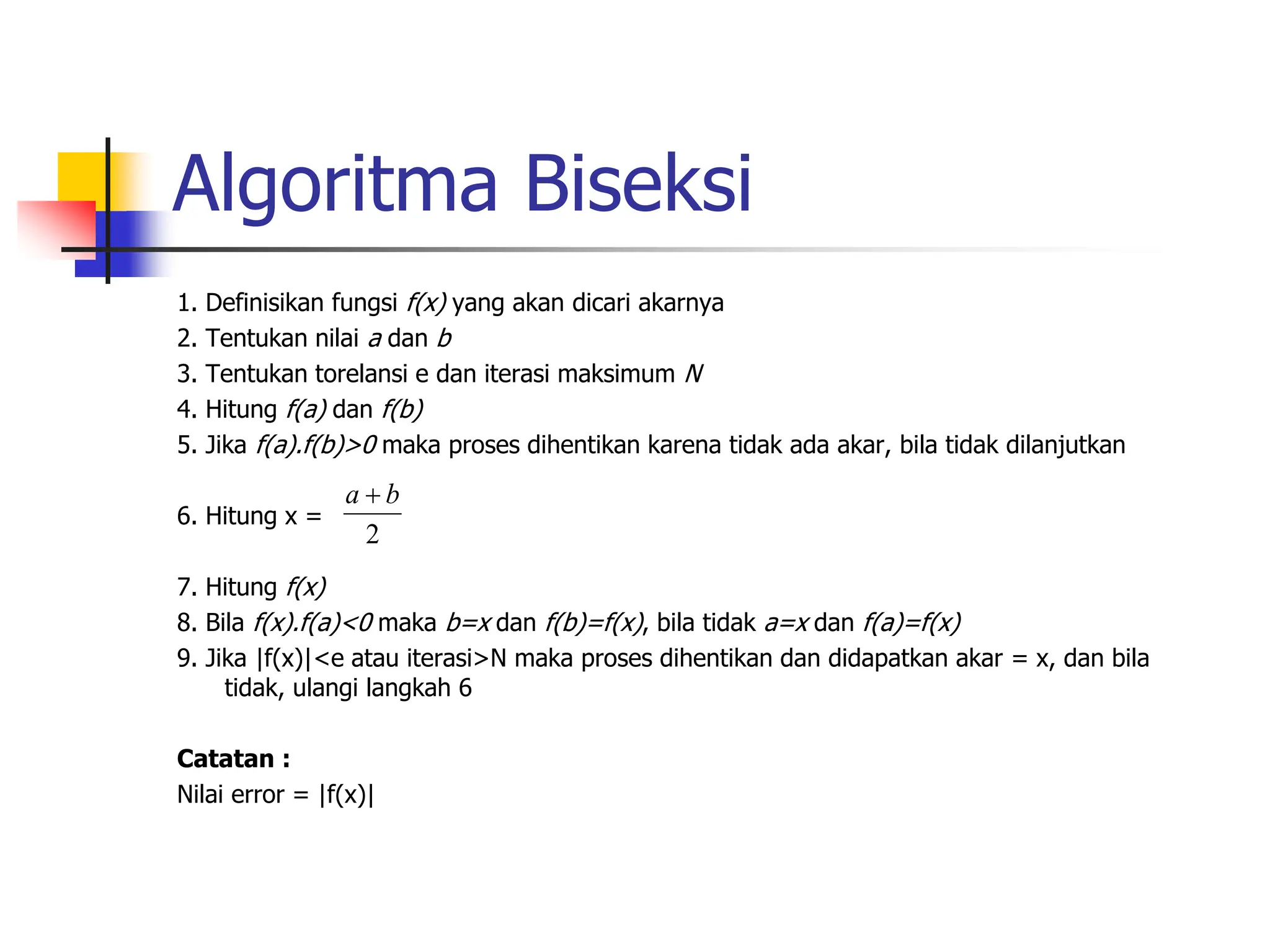 Algoritma Biseksi
1. Definisikan fungsi f(x) yang akan dicari akarnya
2. Tentukan nilai a dan b
3. Tentukan torelansi e dan iterasi maksimum N
4. Hitung f(a) dan f(b)
5. Jika f(a).f(b)>0 maka proses dihentikan karena tidak ada akar, bila tidak dilanjutkan
6. Hitung x =
7. Hitung f(x)
8. Bila f(x).f(a)<0 maka b=x dan f(b)=f(x), bila tidak a=x dan f(a)=f(x)
9. Jika |f(x)|<e atau iterasi>N maka proses dihentikan dan didapatkan akar = x, dan bila
tidak, ulangi langkah 6
Catatan :
Nilai error = |f(x)|
2
b
a 
 