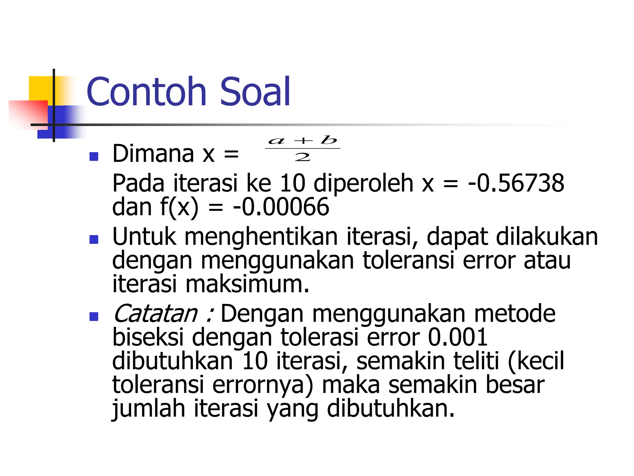 Contoh Soal
 Dimana x =
Pada iterasi ke 10 diperoleh x = -0.56738
dan f(x) = -0.00066
 Untuk menghentikan iterasi, dapat dilakukan
dengan menggunakan toleransi error atau
iterasi maksimum.
 Catatan : Dengan menggunakan metode
biseksi dengan tolerasi error 0.001
dibutuhkan 10 iterasi, semakin teliti (kecil
toleransi errornya) maka semakin besar
jumlah iterasi yang dibutuhkan.
2
b
a 
 