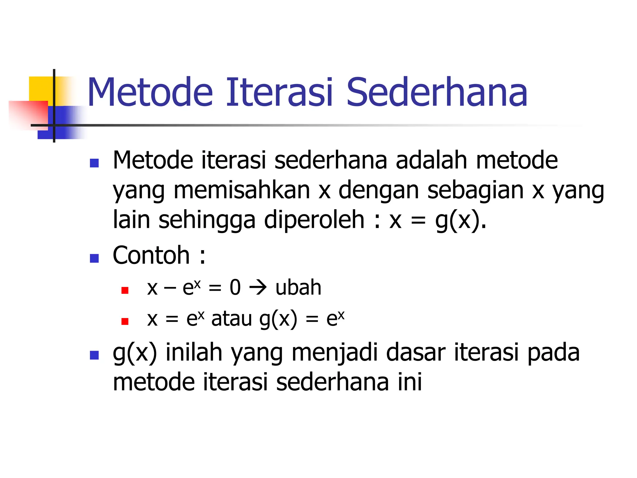 Metode Iterasi Sederhana
 Metode iterasi sederhana adalah metode
yang memisahkan x dengan sebagian x yang
lain sehingga diperoleh : x = g(x).
 Contoh :
 x – ex = 0  ubah
 x = ex atau g(x) = ex
 g(x) inilah yang menjadi dasar iterasi pada
metode iterasi sederhana ini
 