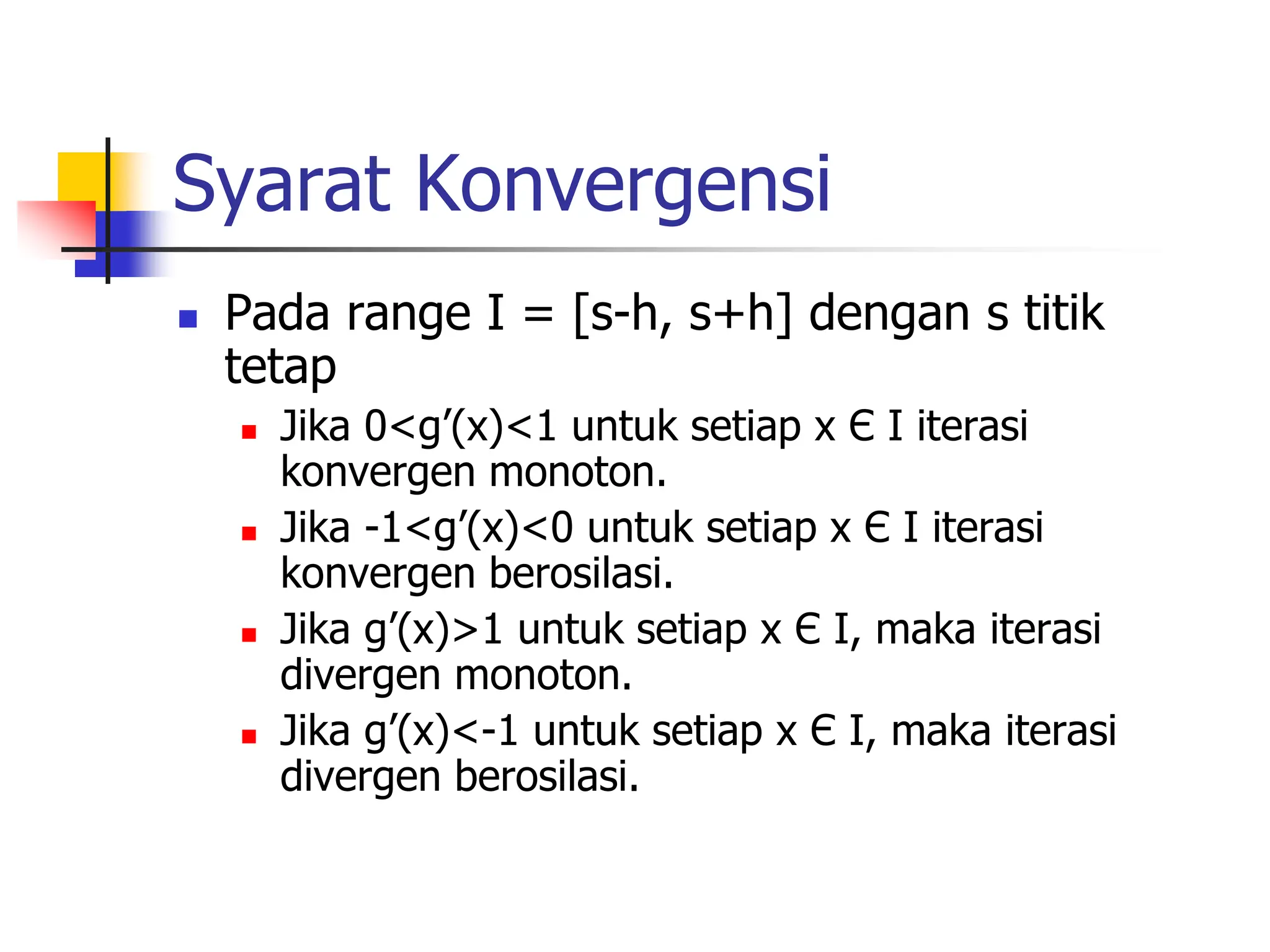 Syarat Konvergensi
 Pada range I = [s-h, s+h] dengan s titik
tetap
 Jika 0<g’(x)<1 untuk setiap x Є I iterasi
konvergen monoton.
 Jika -1<g’(x)<0 untuk setiap x Є I iterasi
konvergen berosilasi.
 Jika g’(x)>1 untuk setiap x Є I, maka iterasi
divergen monoton.
 Jika g’(x)<-1 untuk setiap x Є I, maka iterasi
divergen berosilasi.
 