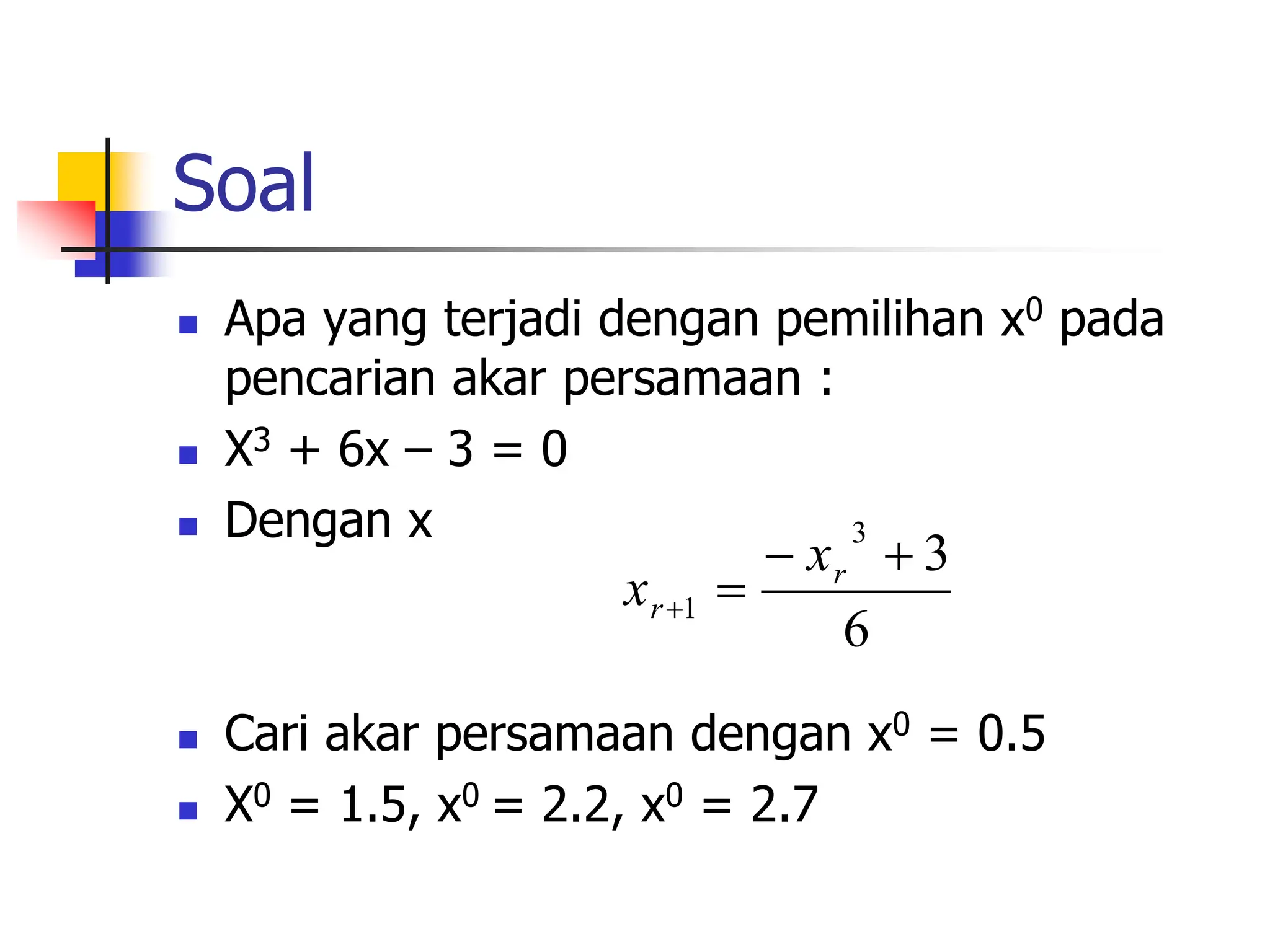 Soal
 Apa yang terjadi dengan pemilihan x0 pada
pencarian akar persamaan :
 X3 + 6x – 3 = 0
 Dengan x
 Cari akar persamaan dengan x0 = 0.5
 X0 = 1.5, x0 = 2.2, x0 = 2.7
6
3
3
1




r
r
x
x
 