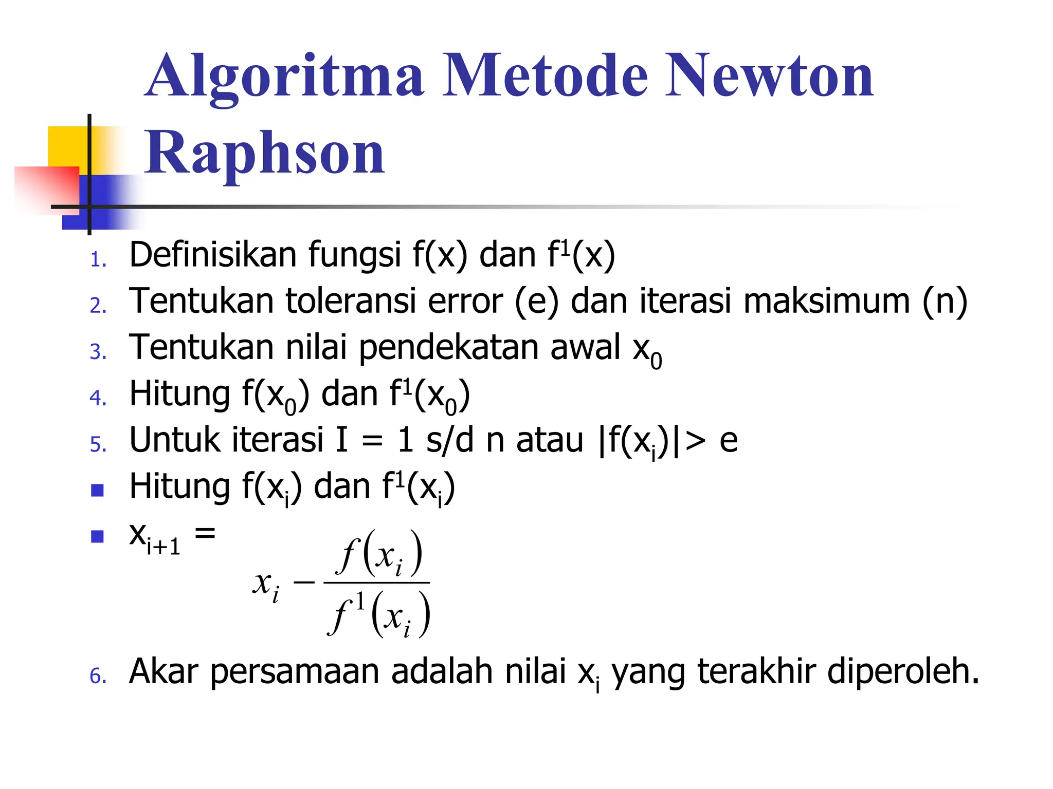 Algoritma Metode Newton
Raphson
1. Definisikan fungsi f(x) dan f1(x)
2. Tentukan toleransi error (e) dan iterasi maksimum (n)
3. Tentukan nilai pendekatan awal x0
4. Hitung f(x0) dan f1(x0)
5. Untuk iterasi I = 1 s/d n atau |f(xi)|> e
 Hitung f(xi) dan f1(xi)
 xi+1 =
6. Akar persamaan adalah nilai xi yang terakhir diperoleh.
 
 
i
i
i
x
f
x
f
x 1

 