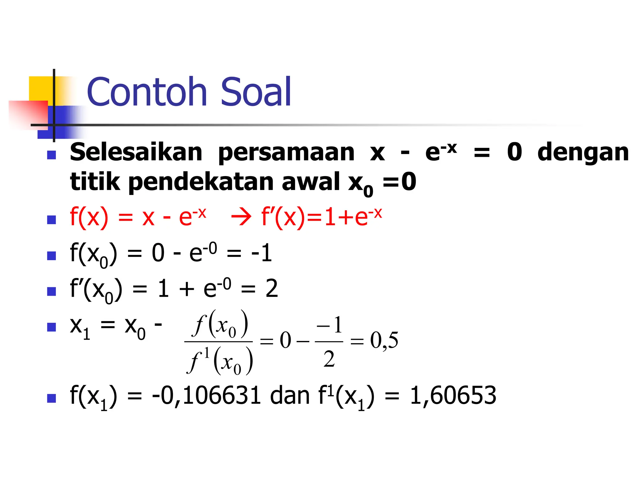 Contoh Soal
 Selesaikan persamaan x - e-x = 0 dengan
titik pendekatan awal x0 =0
 f(x) = x - e-x  f’(x)=1+e-x
 f(x0) = 0 - e-0 = -1
 f’(x0) = 1 + e-0 = 2
 x1 = x0 -
 f(x1) = -0,106631 dan f1(x1) = 1,60653
 
 
5
,
0
2
1
0
0
1
0




x
f
x
f
 