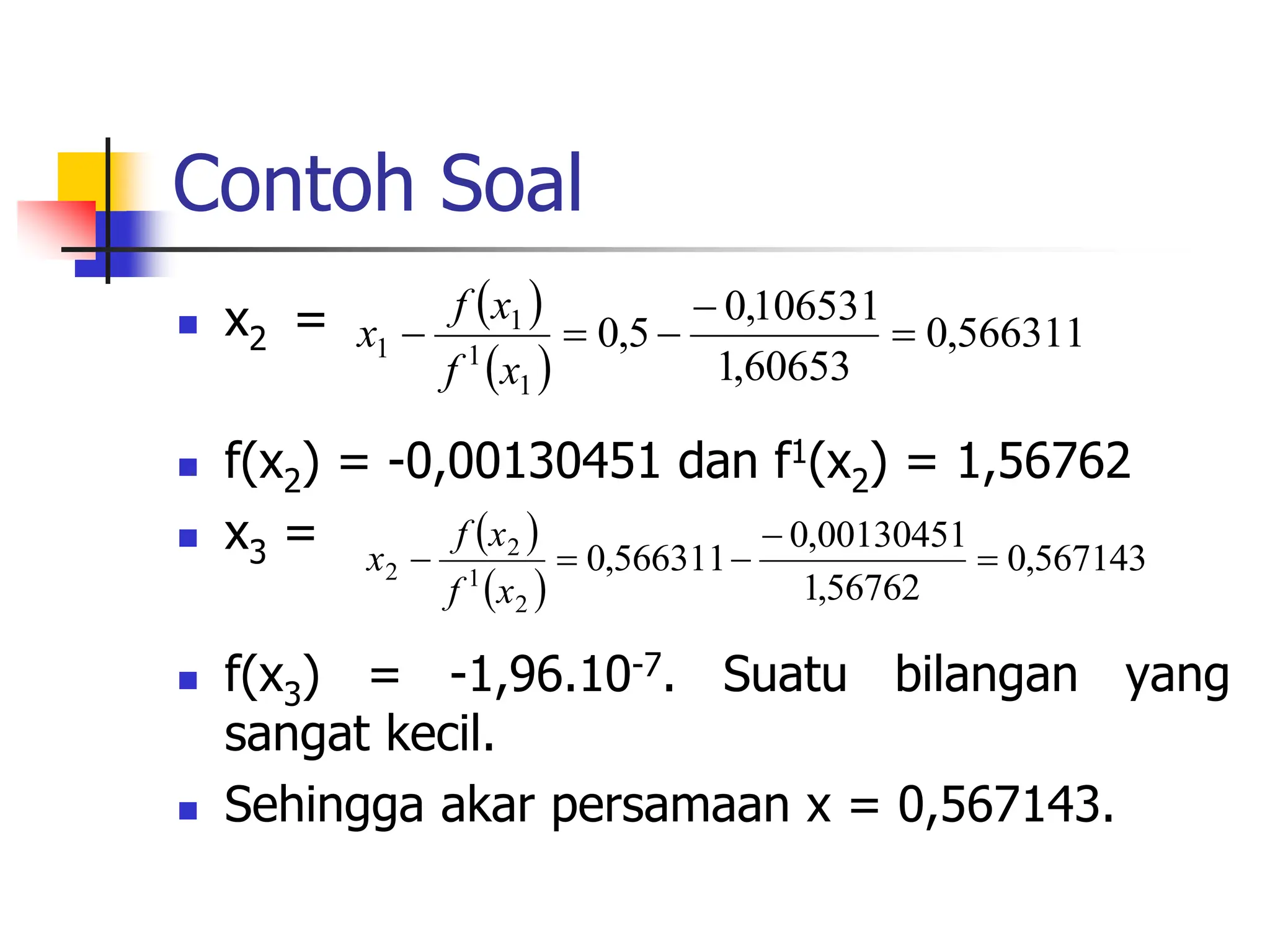 Contoh Soal
 x2 =
 f(x2) = -0,00130451 dan f1(x2) = 1,56762
 x3 =
 f(x3) = -1,96.10-7. Suatu bilangan yang
sangat kecil.
 Sehingga akar persamaan x = 0,567143.
 
 
566311
,
0
60653
,
1
106531
,
0
5
,
0
1
1
1
1 




x
f
x
f
x
 
 
567143
,
0
56762
,
1
00130451
,
0
566311
,
0
2
1
2
2 




x
f
x
f
x
 