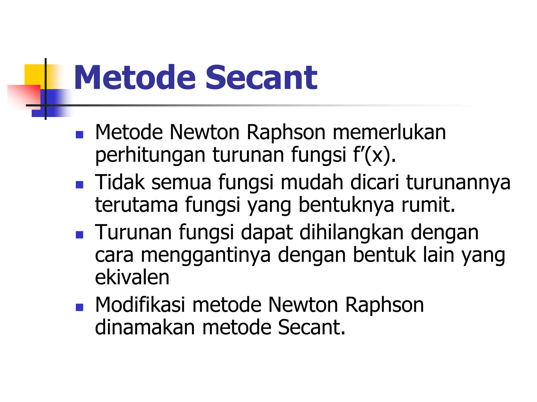 Metode Secant
 Metode Newton Raphson memerlukan
perhitungan turunan fungsi f’(x).
 Tidak semua fungsi mudah dicari turunannya
terutama fungsi yang bentuknya rumit.
 Turunan fungsi dapat dihilangkan dengan
cara menggantinya dengan bentuk lain yang
ekivalen
 Modifikasi metode Newton Raphson
dinamakan metode Secant.
 