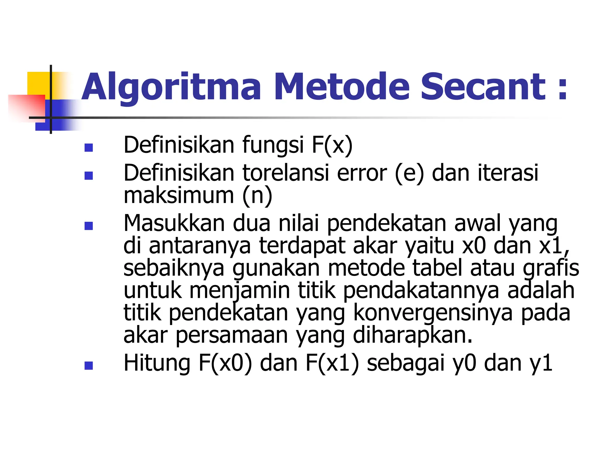 Algoritma Metode Secant :
 Definisikan fungsi F(x)
 Definisikan torelansi error (e) dan iterasi
maksimum (n)
 Masukkan dua nilai pendekatan awal yang
di antaranya terdapat akar yaitu x0 dan x1,
sebaiknya gunakan metode tabel atau grafis
untuk menjamin titik pendakatannya adalah
titik pendekatan yang konvergensinya pada
akar persamaan yang diharapkan.
 Hitung F(x0) dan F(x1) sebagai y0 dan y1
 
