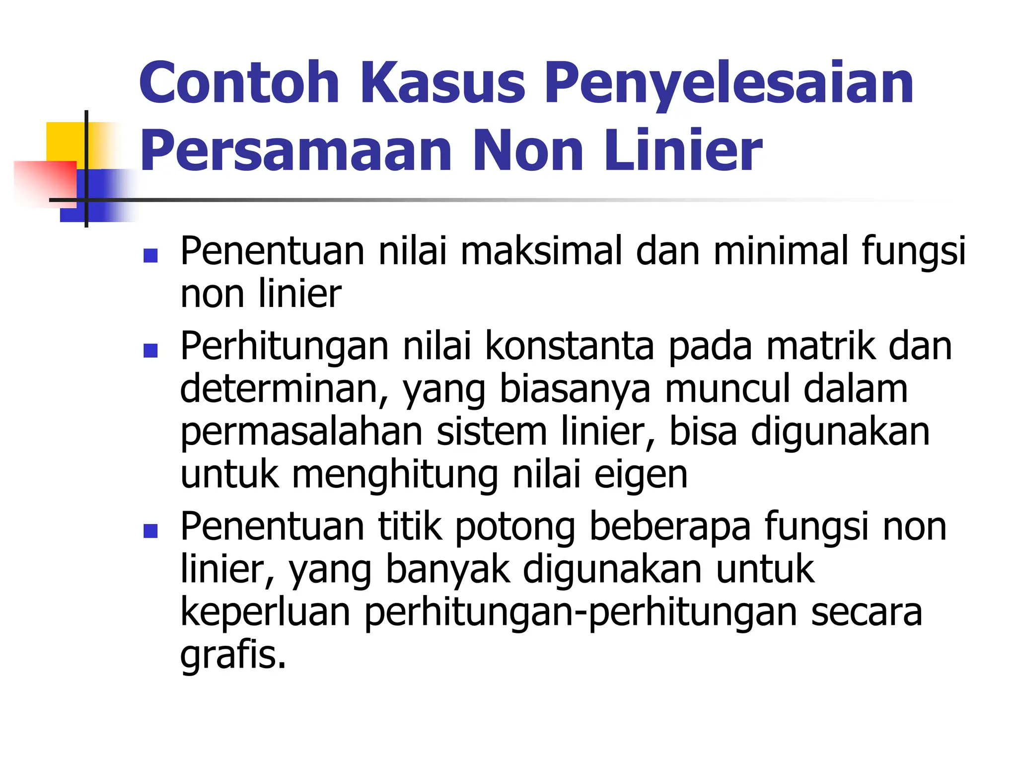 Contoh Kasus Penyelesaian
Persamaan Non Linier
 Penentuan nilai maksimal dan minimal fungsi
non linier
 Perhitungan nilai konstanta pada matrik dan
determinan, yang biasanya muncul dalam
permasalahan sistem linier, bisa digunakan
untuk menghitung nilai eigen
 Penentuan titik potong beberapa fungsi non
linier, yang banyak digunakan untuk
keperluan perhitungan-perhitungan secara
grafis.
 