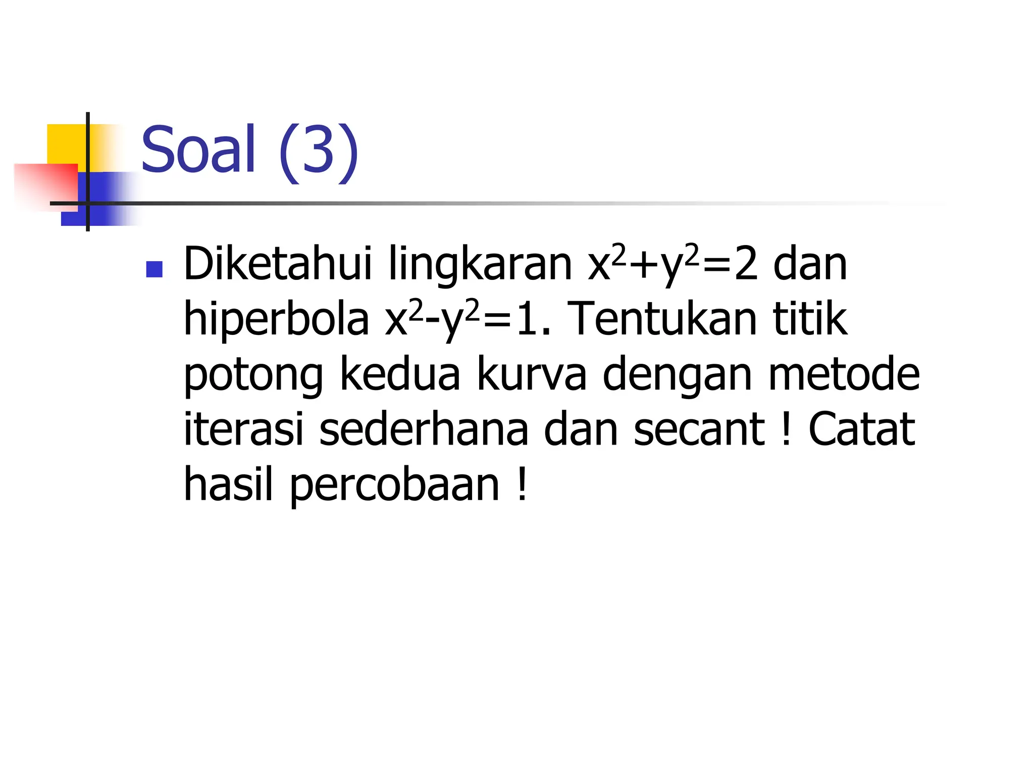 Soal (3)
 Diketahui lingkaran x2+y2=2 dan
hiperbola x2-y2=1. Tentukan titik
potong kedua kurva dengan metode
iterasi sederhana dan secant ! Catat
hasil percobaan !
 