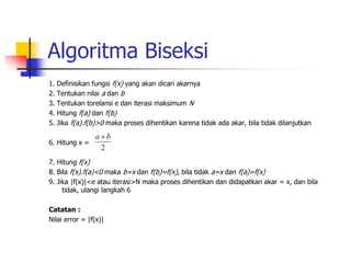 Algoritma Biseksi
1. Definisikan fungsi f(x) yang akan dicari akarnya
2. Tentukan nilai a dan b
3. Tentukan torelansi e dan iterasi maksimum N
4. Hitung f(a) dan f(b)
5. Jika f(a).f(b)>0 maka proses dihentikan karena tidak ada akar, bila tidak dilanjutkan
6. Hitung x =
7. Hitung f(x)
8. Bila f(x).f(a)<0 maka b=x dan f(b)=f(x), bila tidak a=x dan f(a)=f(x)
9. Jika |f(x)|<e atau iterasi>N maka proses dihentikan dan didapatkan akar = x, dan bila
tidak, ulangi langkah 6
Catatan :
Nilai error = |f(x)|
2
b
a 
 