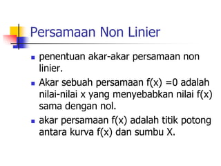 Persamaan Non Linier
 penentuan akar-akar persamaan non
linier.
 Akar sebuah persamaan f(x) =0 adalah
nilai-nilai x yang menyebabkan nilai f(x)
sama dengan nol.
 akar persamaan f(x) adalah titik potong
antara kurva f(x) dan sumbu X.
 