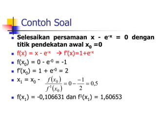 Contoh Soal
 Selesaikan persamaan x - e-x = 0 dengan
titik pendekatan awal x0 =0
 f(x) = x - e-x  f’(x)=1+e-x
 f(x0) = 0 - e-0 = -1
 f’(x0) = 1 + e-0 = 2
 x1 = x0 -
 f(x1) = -0,106631 dan f1(x1) = 1,60653
 
 
5
,
0
2
1
0
0
1
0




x
f
x
f
 