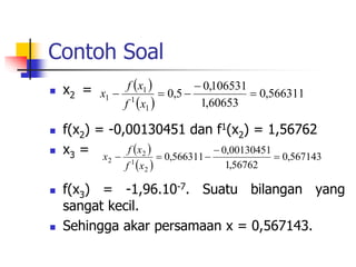Contoh Soal
 x2 =
 f(x2) = -0,00130451 dan f1(x2) = 1,56762
 x3 =
 f(x3) = -1,96.10-7. Suatu bilangan yang
sangat kecil.
 Sehingga akar persamaan x = 0,567143.
 
 
566311
,
0
60653
,
1
106531
,
0
5
,
0
1
1
1
1 




x
f
x
f
x
 
 
567143
,
0
56762
,
1
00130451
,
0
566311
,
0
2
1
2
2 




x
f
x
f
x
 