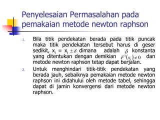 Penyelesaian Permasalahan pada
pemakaian metode newton raphson
1. Bila titik pendekatan berada pada titik puncak
maka titik pendekatan tersebut harus di geser
sedikit, xi = xi dimana adalah konstanta
yang ditentukan dengan demikian dan
metode newton raphson tetap dapat berjalan.
2. Untuk menghindari titik-titik pendekatan yang
berada jauh, sebaiknya pemakaian metode newton
raphson ini didahului oleh metode tabel, sehingga
dapat di jamin konvergensi dari metode newton
raphson.

 
  0
1

i
x
F
 