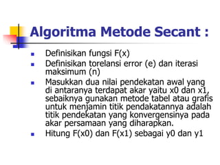 Algoritma Metode Secant :
 Definisikan fungsi F(x)
 Definisikan torelansi error (e) dan iterasi
maksimum (n)
 Masukkan dua nilai pendekatan awal yang
di antaranya terdapat akar yaitu x0 dan x1,
sebaiknya gunakan metode tabel atau grafis
untuk menjamin titik pendakatannya adalah
titik pendekatan yang konvergensinya pada
akar persamaan yang diharapkan.
 Hitung F(x0) dan F(x1) sebagai y0 dan y1
 