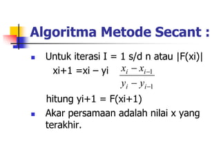 Algoritma Metode Secant :
 Untuk iterasi I = 1 s/d n atau |F(xi)|
xi+1 =xi – yi
hitung yi+1 = F(xi+1)
 Akar persamaan adalah nilai x yang
terakhir.
1
1




i
i
i
i
y
y
x
x
 