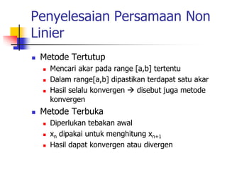 Penyelesaian Persamaan Non
Linier
 Metode Tertutup
 Mencari akar pada range [a,b] tertentu
 Dalam range[a,b] dipastikan terdapat satu akar
 Hasil selalu konvergen  disebut juga metode
konvergen
 Metode Terbuka
 Diperlukan tebakan awal
 xn dipakai untuk menghitung xn+1
 Hasil dapat konvergen atau divergen
 