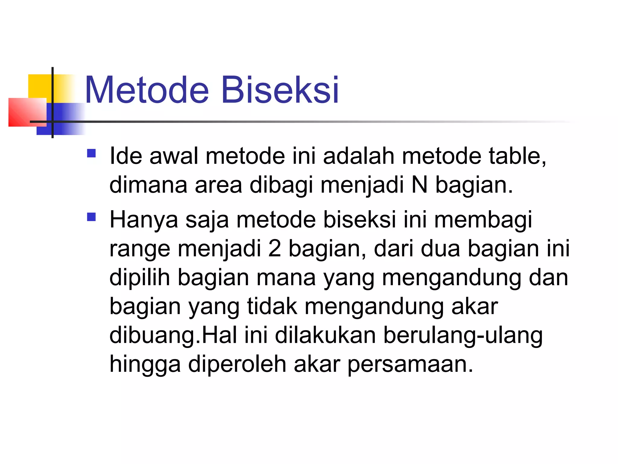 Metode Biseksi




Ide awal metode ini adalah metode table,
dimana area dibagi menjadi N bagian.
Hanya saja metode biseksi ini membagi
range menjadi 2 bagian, dari dua bagian ini
dipilih bagian mana yang mengandung dan
bagian yang tidak mengandung akar
dibuang.Hal ini dilakukan berulang-ulang
hingga diperoleh akar persamaan.

 