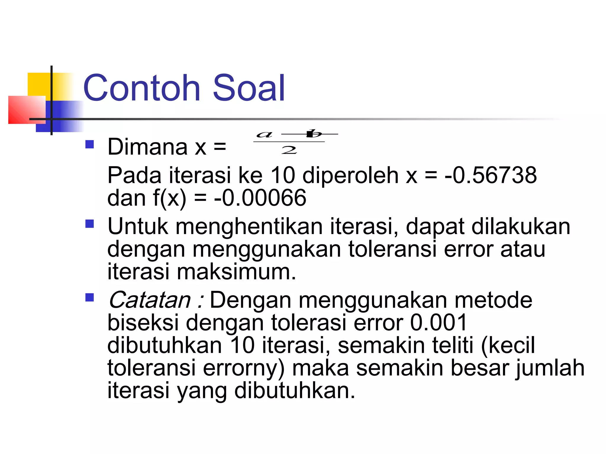 Contoh Soal






a +
b
2

Dimana x =
Pada iterasi ke 10 diperoleh x = -0.56738
dan f(x) = -0.00066
Untuk menghentikan iterasi, dapat dilakukan
dengan menggunakan toleransi error atau
iterasi maksimum.
Catatan : Dengan menggunakan metode
biseksi dengan tolerasi error 0.001
dibutuhkan 10 iterasi, semakin teliti (kecil
toleransi errorny) maka semakin besar jumlah
iterasi yang dibutuhkan.

 
