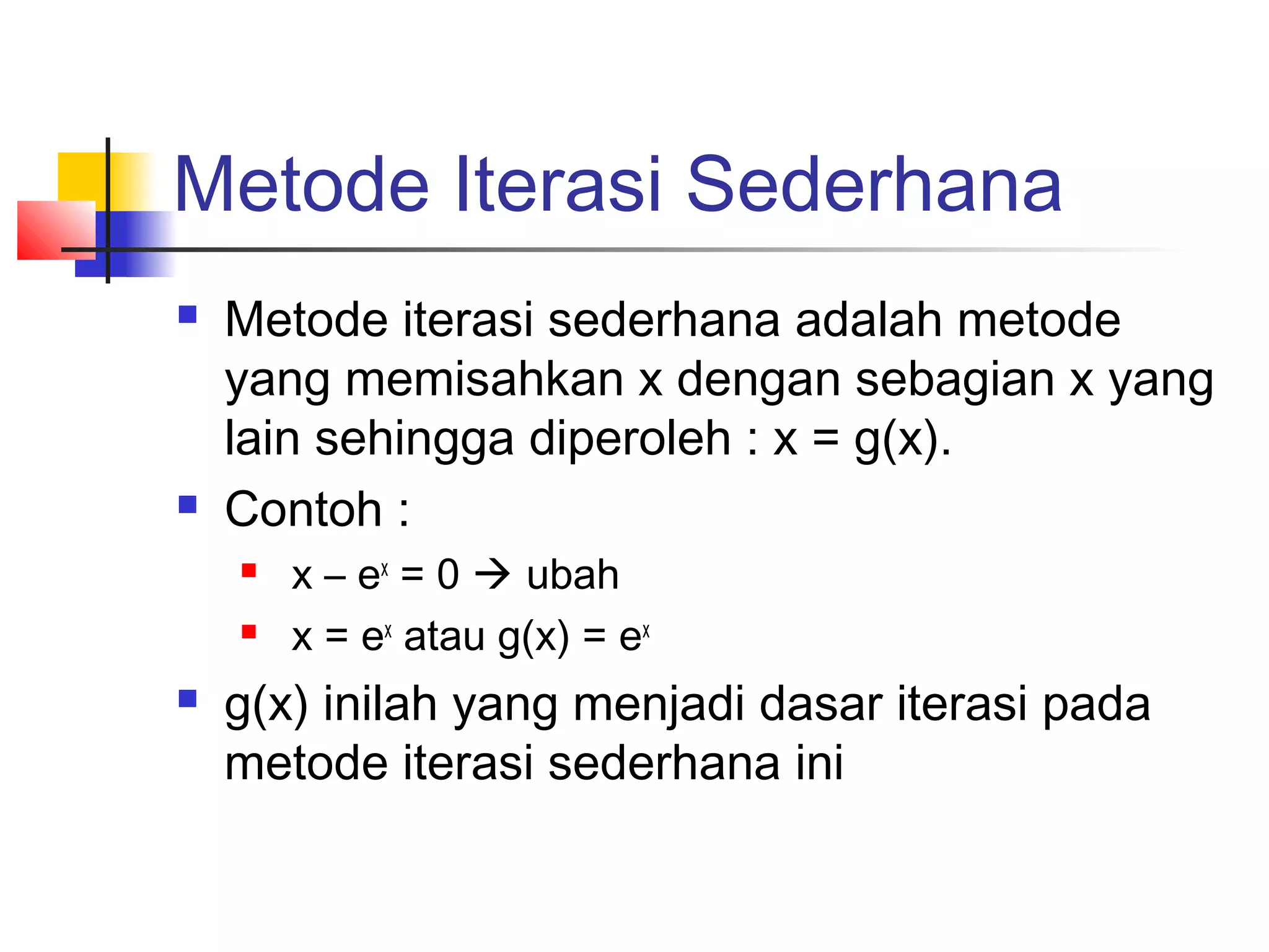 Metode Iterasi Sederhana




Metode iterasi sederhana adalah metode
yang memisahkan x dengan sebagian x yang
lain sehingga diperoleh : x = g(x).
Contoh :





x – ex = 0  ubah
x = ex atau g(x) = ex

g(x) inilah yang menjadi dasar iterasi pada
metode iterasi sederhana ini

 