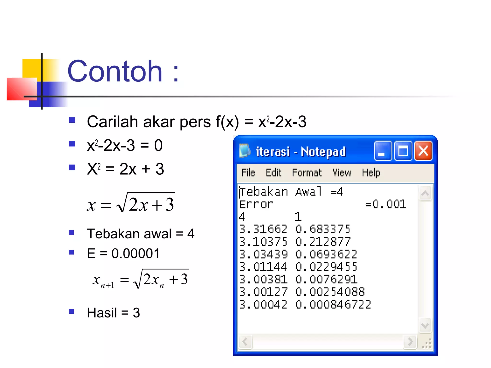 Contoh :




Carilah akar pers f(x) = x2-2x-3
x2-2x-3 = 0
X2 = 2x + 3

x = 2x + 3



Tebakan awal = 4
E = 0.00001

x n +1 = 2 x n + 3


Hasil = 3

 