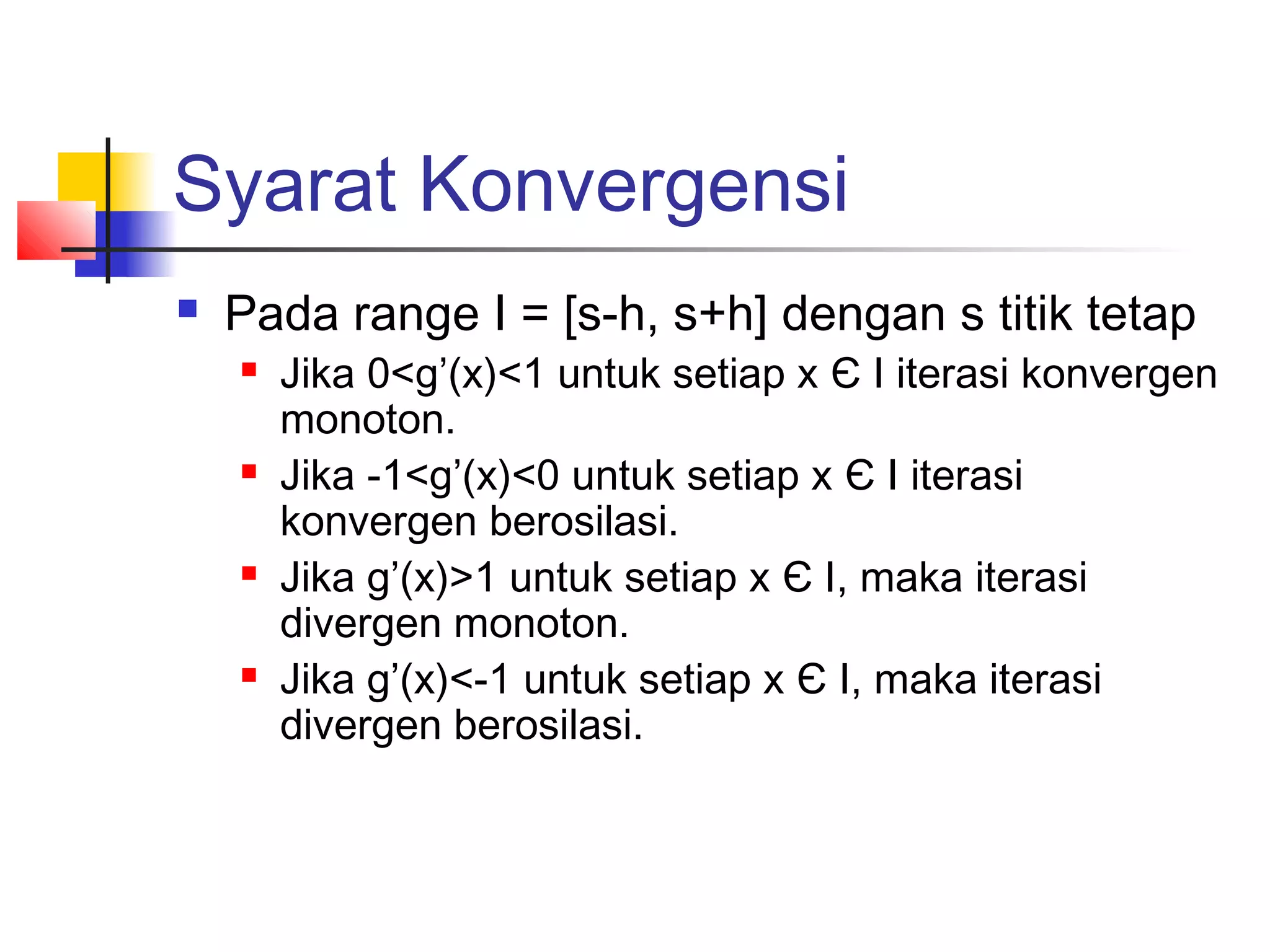 Syarat Konvergensi


Pada range I = [s-h, s+h] dengan s titik tetap








Jika 0<g’(x)<1 untuk setiap x Є I iterasi konvergen
monoton.
Jika -1<g’(x)<0 untuk setiap x Є I iterasi
konvergen berosilasi.
Jika g’(x)>1 untuk setiap x Є I, maka iterasi
divergen monoton.
Jika g’(x)<-1 untuk setiap x Є I, maka iterasi
divergen berosilasi.

 