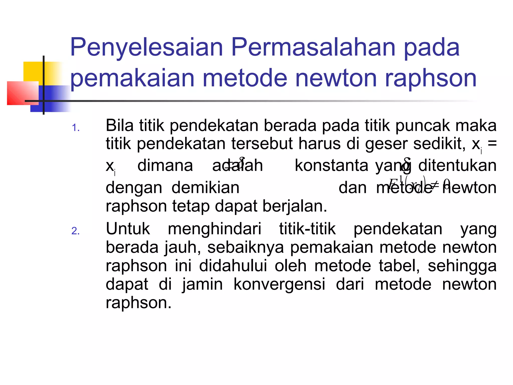 Penyelesaian Permasalahan pada
pemakaian metode newton raphson
1.

2.

Bila titik pendekatan berada pada titik puncak maka
titik pendekatan tersebut harus di geser sedikit, xi =
±δ
δ
xi dimana adalah
konstanta yang ditentukan
F 1 ( xi ) ≠ newton
dengan demikian
dan metode 0
raphson tetap dapat berjalan.
Untuk menghindari titik-titik pendekatan yang
berada jauh, sebaiknya pemakaian metode newton
raphson ini didahului oleh metode tabel, sehingga
dapat di jamin konvergensi dari metode newton
raphson.

 