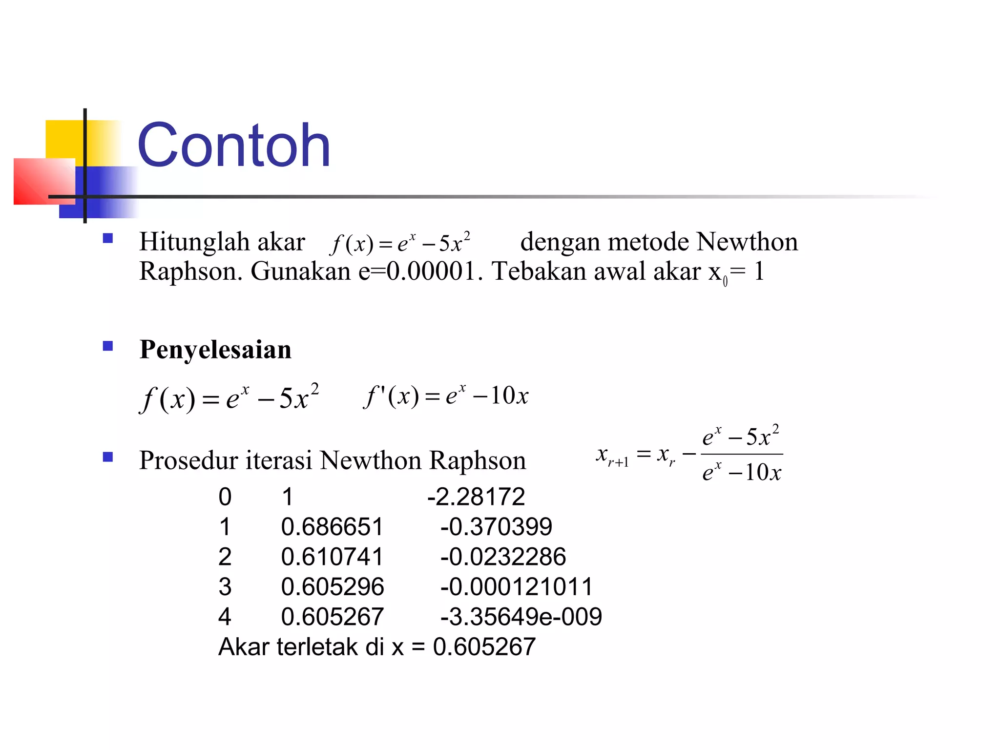 Contoh


Hitunglah akar f ( x) = e x − 5 x 2
dengan metode Newthon
Raphson. Gunakan e=0.00001. Tebakan awal akar x 0 = 1



Penyelesaian

f ( x) = e x − 5 x 2


f ' ( x) = e x − 10 x

Prosedur iterasi Newthon Raphson

e x − 5x2
xr +1 = xr − x
e − 10 x

0
1
-2.28172
1
0.686651
-0.370399
2
0.610741
-0.0232286
3
0.605296
-0.000121011
4
0.605267
-3.35649e-009
Akar terletak di x = 0.605267

 