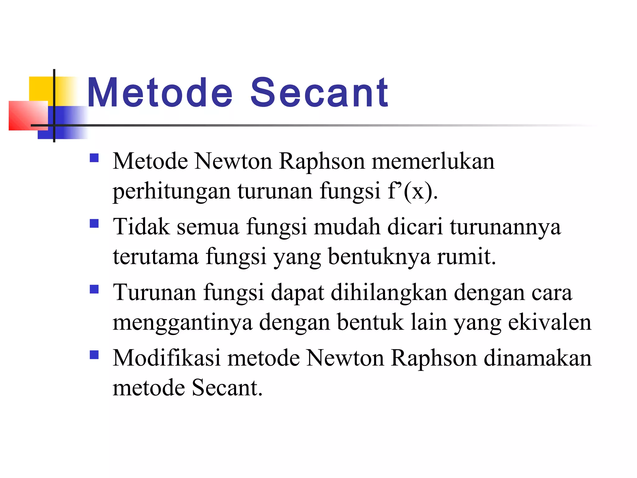 Metode Secant








Metode Newton Raphson memerlukan
perhitungan turunan fungsi f’(x).
Tidak semua fungsi mudah dicari turunannya
terutama fungsi yang bentuknya rumit.
Turunan fungsi dapat dihilangkan dengan cara
menggantinya dengan bentuk lain yang ekivalen
Modifikasi metode Newton Raphson dinamakan
metode Secant.

 