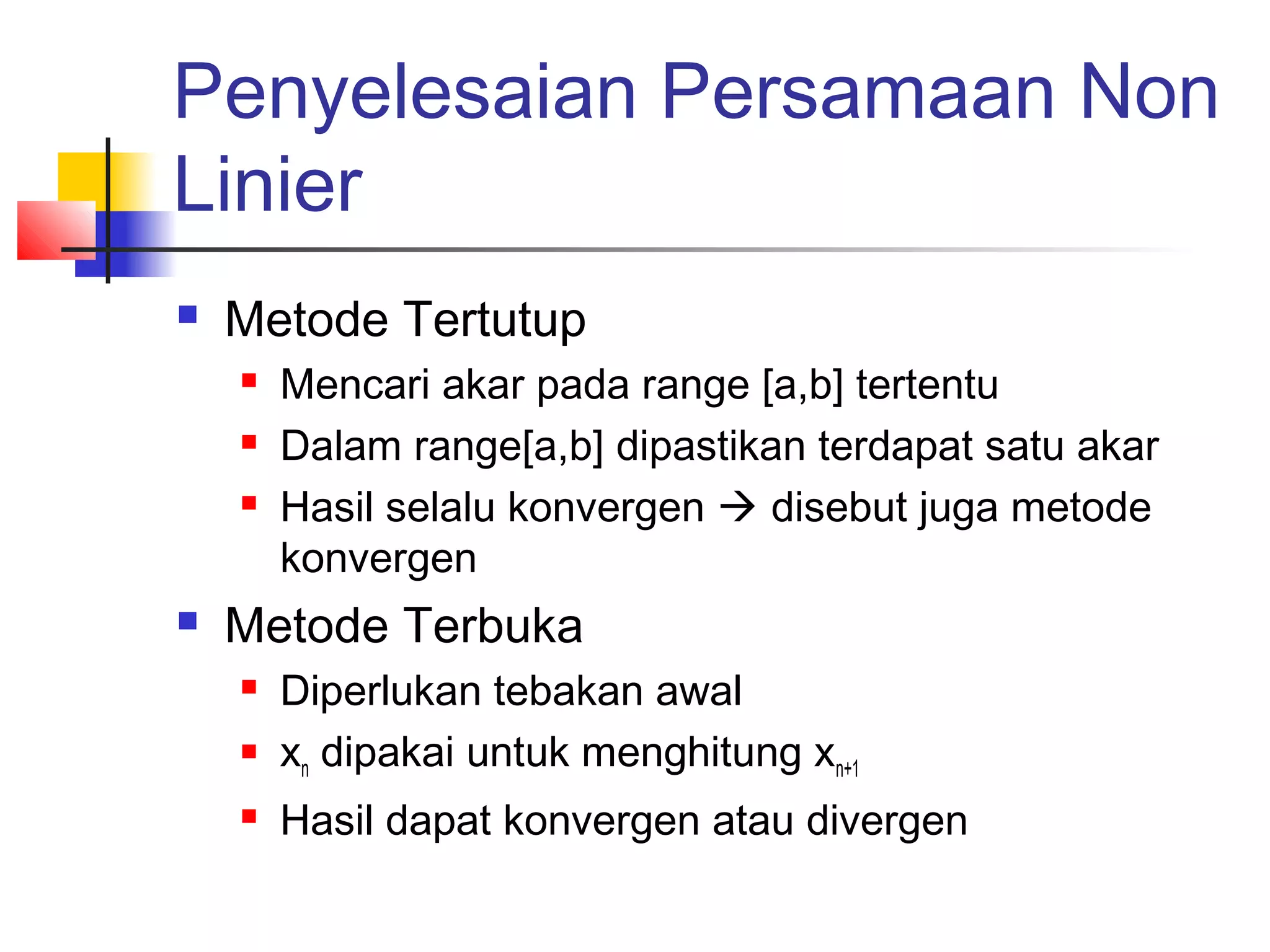 Penyelesaian Persamaan Non
Linier


Metode Tertutup






Mencari akar pada range [a,b] tertentu
Dalam range[a,b] dipastikan terdapat satu akar
Hasil selalu konvergen  disebut juga metode
konvergen

Metode Terbuka




Diperlukan tebakan awal
xn dipakai untuk menghitung xn+1
Hasil dapat konvergen atau divergen

 