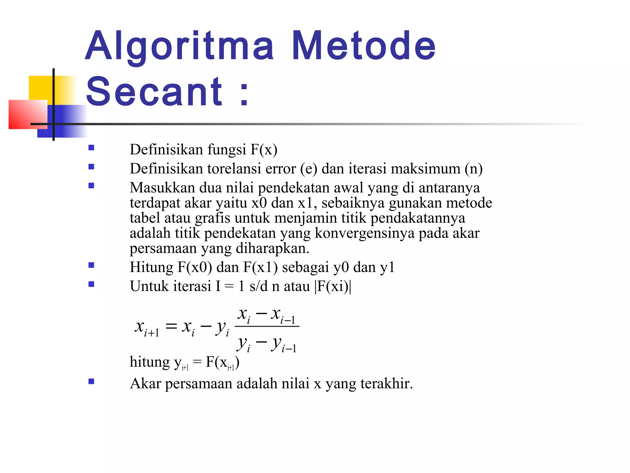 Algoritma Metode
Secant :







Definisikan fungsi F(x)
Definisikan torelansi error (e) dan iterasi maksimum (n)
Masukkan dua nilai pendekatan awal yang di antaranya
terdapat akar yaitu x0 dan x1, sebaiknya gunakan metode
tabel atau grafis untuk menjamin titik pendakatannya
adalah titik pendekatan yang konvergensinya pada akar
persamaan yang diharapkan.
Hitung F(x0) dan F(x1) sebagai y0 dan y1
Untuk iterasi I = 1 s/d n atau |F(xi)|

xi − xi −1
xi +1 = xi − yi
yi − yi −1



hitung yi+1 = F(xi+1)
Akar persamaan adalah nilai x yang terakhir.

 