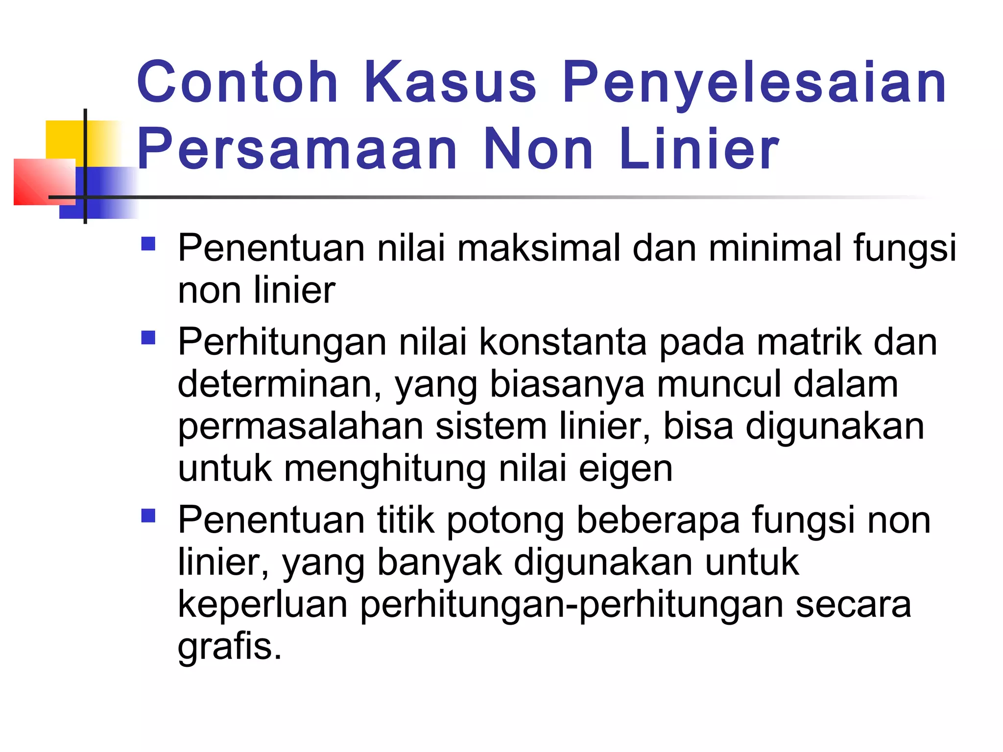 Contoh Kasus Penyelesaian
Persamaan Non Linier






Penentuan nilai maksimal dan minimal fungsi
non linier
Perhitungan nilai konstanta pada matrik dan
determinan, yang biasanya muncul dalam
permasalahan sistem linier, bisa digunakan
untuk menghitung nilai eigen
Penentuan titik potong beberapa fungsi non
linier, yang banyak digunakan untuk
keperluan perhitungan-perhitungan secara
grafis.

 