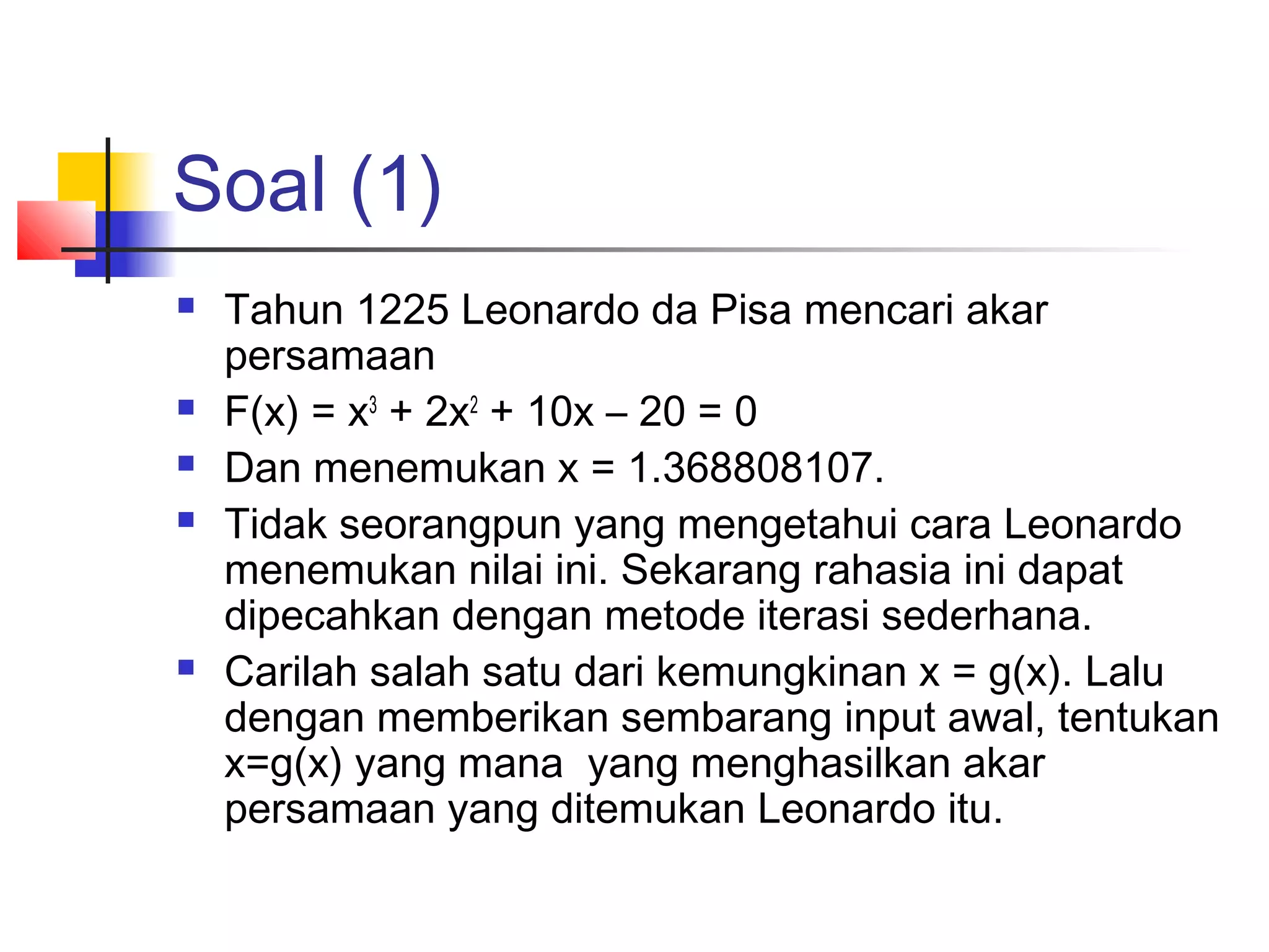 Soal (1)








Tahun 1225 Leonardo da Pisa mencari akar
persamaan
F(x) = x3 + 2x2 + 10x – 20 = 0
Dan menemukan x = 1.368808107.
Tidak seorangpun yang mengetahui cara Leonardo
menemukan nilai ini. Sekarang rahasia ini dapat
dipecahkan dengan metode iterasi sederhana.
Carilah salah satu dari kemungkinan x = g(x). Lalu
dengan memberikan sembarang input awal, tentukan
x=g(x) yang mana yang menghasilkan akar
persamaan yang ditemukan Leonardo itu.

 