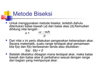 Metode Biseksi
 Untuk menggunakan metode biseksi, terlebih dahulu
ditentukan batas bawah (a) dan batas atas (b).Kemudian
dihitung nilai tengah :
x =
 Dari nilai x ini perlu dilakukan pengecekan keberadaan akar.
Secara matematik, suatu range terdapat akar persamaan
bila f(a) dan f(b) berlawanan tanda atau dituliskan :
f(a) . f(b) < 0
 Setelah diketahui dibagian mana terdapat akar, maka batas
bawah dan batas atas di perbaharui sesuai dengan range
dari bagian yang mempunyai akar.
2
ba +
 