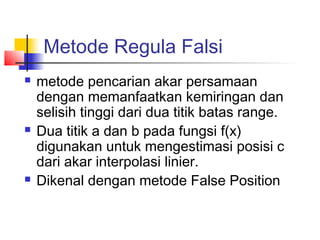 Metode Regula Falsi
 metode pencarian akar persamaan
dengan memanfaatkan kemiringan dan
selisih tinggi dari dua titik batas range.
 Dua titik a dan b pada fungsi f(x)
digunakan untuk mengestimasi posisi c
dari akar interpolasi linier.
 Dikenal dengan metode False Position
 