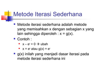 Metode Iterasi Sederhana
 Metode iterasi sederhana adalah metode
yang memisahkan x dengan sebagian x yang
lain sehingga diperoleh : x = g(x).
 Contoh :
 x – ex
= 0  ubah
 x = ex
atau g(x) = ex
 g(x) inilah yang menjadi dasar iterasi pada
metode iterasi sederhana ini
 