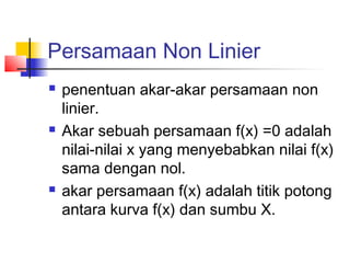Persamaan Non Linier
 penentuan akar-akar persamaan non
linier.
 Akar sebuah persamaan f(x) =0 adalah
nilai-nilai x yang menyebabkan nilai f(x)
sama dengan nol.
 akar persamaan f(x) adalah titik potong
antara kurva f(x) dan sumbu X.
 