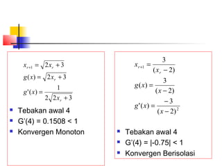  Tebakan awal 4
 G’(4) = 0.1508 < 1
 Konvergen Monoton
322
1
)('
32)(
321
+
=
+=
+=+
r
r
rr
x
xg
xxg
xx
 Tebakan awal 4
 G’(4) = |-0.75| < 1
 Konvergen Berisolasi
2
1
)2(
3
)('
)2(
3
)(
)2(
3
−
−
=
−
=
−
=+
x
xg
x
xg
x
x
r
r
 