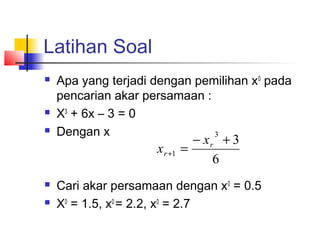 Latihan Soal
 Apa yang terjadi dengan pemilihan x0
pada
pencarian akar persamaan :
 X3
+ 6x – 3 = 0
 Dengan x
 Cari akar persamaan dengan x0
= 0.5
 X0
= 1.5, x0
= 2.2, x0
= 2.7
6
3
3
1
+−
=+
r
r
x
x
 