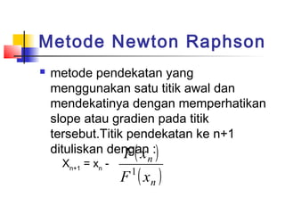 Metode Newton Raphson
 metode pendekatan yang
menggunakan satu titik awal dan
mendekatinya dengan memperhatikan
slope atau gradien pada titik
tersebut.Titik pendekatan ke n+1
dituliskan dengan :
Xn+1
= xn
-
( )
( )n
n
xF
xF
1
 
