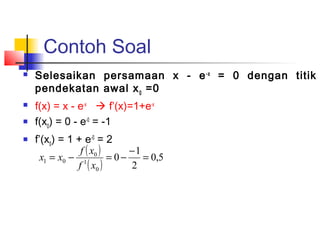 Contoh Soal
 Selesaikan persamaan x - e-x
= 0 dengan titik
pendekatan awal x0
=0
 f(x) = x - e-x
 f’(x)=1+e-x
 f(x0
) = 0 - e-0
= -1
 f’(x0
) = 1 + e-0
= 2
( )
( )
5,0
2
1
0
0
1
0
01 =
−
−=−=
xf
xf
xx
 