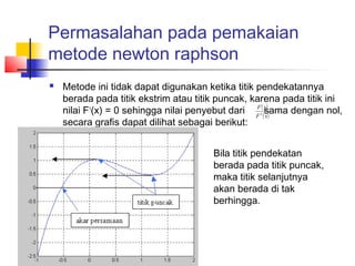 Permasalahan pada pemakaian
metode newton raphson
 Metode ini tidak dapat digunakan ketika titik pendekatannya
berada pada titik ekstrim atau titik puncak, karena pada titik ini
nilai F1
(x) = 0 sehingga nilai penyebut dari sama dengan nol,
secara grafis dapat dilihat sebagai berikut:
Bila titik pendekatan
berada pada titik puncak,
maka titik selanjutnya
akan berada di tak
berhingga.
( )
( )xF
xF
1
 
