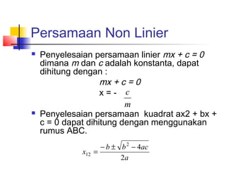Persamaan Non Linier
 Penyelesaian persamaan linier mx + c = 0
dimana m dan c adalah konstanta, dapat
dihitung dengan :
mx + c = 0
x = -
 Penyelesaian persamaan kuadrat ax2 + bx +
c = 0 dapat dihitung dengan menggunakan
rumus ABC.
m
c
a
acbb
x
2
42
12
−±−
=
 