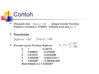 Contoh
 Hitunglah akar dengan metode Newthon
Raphson. Gunakan e=0.00001. Tebakan awal akar x0= 1
 Penyelesaian
 Prosedur iterasi Newthon Raphson
2
5)( xexf x
−=
2
5)( xexf x
−= xexf x
10)(' −=
xe
xe
xx x
x
rr
10
5 2
1
−
−
−=+
0 1 -2.28172
1 0.686651 -0.370399
2 0.610741 -0.0232286
3 0.605296 -0.000121011
4 0.605267 -3.35649e-009
Akar terletak di x = 0.605267
 