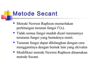 Metode Secant
 Metode Newton Raphson memerlukan
perhitungan turunan fungsi f’(x).
 Tidak semua fungsi mudah dicari turunannya
terutama fungsi yang bentuknya rumit.
 Turunan fungsi dapat dihilangkan dengan cara
menggantinya dengan bentuk lain yang ekivalen
 Modifikasi metode Newton Raphson dinamakan
metode Secant.
 