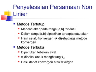 Penyelesaian Persamaan Non
Linier
 Metode Tertutup
 Mencari akar pada range [a,b] tertentu
 Dalam range[a,b] dipastikan terdapat satu akar
 Hasil selalu konvergen  disebut juga metode
konvergen
 Metode Terbuka
 Diperlukan tebakan awal
 xn dipakai untuk menghitung xn+1
 Hasil dapat konvergen atau divergen
 