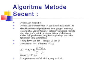 Algoritma Metode
Secant :
 Definisikan fungsi F(x)
 Definisikan torelansi error (e) dan iterasi maksimum (n)
 Masukkan dua nilai pendekatan awal yang di antaranya
terdapat akar yaitu x0 dan x1, sebaiknya gunakan metode
tabel atau grafis untuk menjamin titik pendakatannya
adalah titik pendekatan yang konvergensinya pada akar
persamaan yang diharapkan.
 Hitung F(x0) dan F(x1) sebagai y0 dan y1
 Untuk iterasi I = 1 s/d n atau |F(xi)|
hitung yi+1 = F(xi+1)
 Akar persamaan adalah nilai x yang terakhir.
1
1
1
−
−
+
−
−
−=
ii
ii
iii
yy
xx
yxx
 
