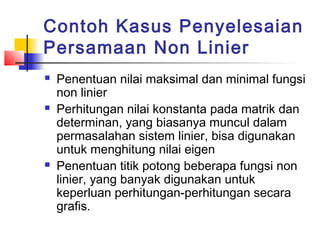 Contoh Kasus Penyelesaian
Persamaan Non Linier
 Penentuan nilai maksimal dan minimal fungsi
non linier
 Perhitungan nilai konstanta pada matrik dan
determinan, yang biasanya muncul dalam
permasalahan sistem linier, bisa digunakan
untuk menghitung nilai eigen
 Penentuan titik potong beberapa fungsi non
linier, yang banyak digunakan untuk
keperluan perhitungan-perhitungan secara
grafis.
 